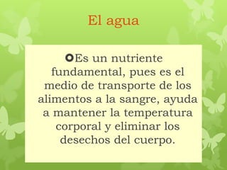 El agua
Es un nutriente
fundamental, pues es el
medio de transporte de los
alimentos a la sangre, ayuda
a mantener la temperatura
corporal y eliminar los
desechos del cuerpo.
 
