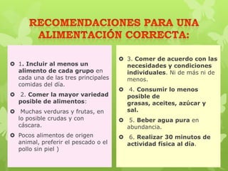  1. Incluir al menos un
alimento de cada grupo en
cada una de las tres principales
comidas del día.
 2. Comer la mayor variedad
posible de alimentos:
 Muchas verduras y frutas, en
lo posible crudas y con
cáscara.
 Pocos alimentos de origen
animal, preferir el pescado o el
pollo sin piel )
 3. Comer de acuerdo con las
necesidades y condiciones
individuales. Ni de más ni de
menos.
 4. Consumir lo menos
posible de
grasas, aceites, azúcar y
sal.
 5. Beber agua pura en
abundancia.
 6. Realizar 30 minutos de
actividad física al día.
 