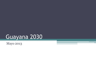Guayana 2030
Mayo 2013
 