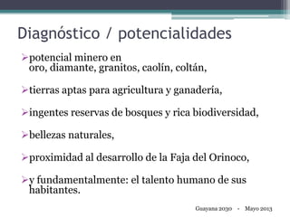 Diagnóstico / potencialidades
potencial minero en
oro, diamante, granitos, caolín, coltán,
tierras aptas para agricultura y ganadería,
ingentes reservas de bosques y rica biodiversidad,
bellezas naturales,
proximidad al desarrollo de la Faja del Orinoco,
y fundamentalmente: el talento humano de sus
habitantes.
Guayana 2030 - Mayo 2013
 