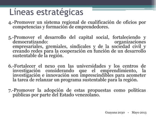 Líneas estratégicas
4.-Promover un sistema regional de cualificación de oficios por
competencias y formación de emprendedores.
5.-Promover el desarrollo del capital social, fortaleciendo y
democratizando: organizaciones
empresariales, gremiales, sindicales y de la sociedad civil y
creando redes para la cooperación en función de un desarrollo
sustentable de la región.
6.-Fortalecer el nexo con las universidades y los centros de
investigación considerando que el emprendimiento, la
investigación e innovación son imprescindibles para acometer
la tarea de relanzar un programa sustentable para la región.
7.-Promover la adopción de estas propuestas como políticas
públicas por parte del Estado venezolano.
Guayana 2030 - Mayo 2013
 