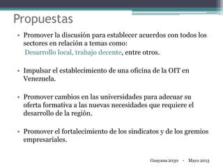 Propuestas
• Promover la discusión para establecer acuerdos con todos los
sectores en relación a temas como:
Desarrollo local, trabajo decente, entre otros.
• Impulsar el establecimiento de una oficina de la OIT en
Venezuela.
• Promover cambios en las universidades para adecuar su
oferta formativa a las nuevas necesidades que requiere el
desarrollo de la región.
• Promover el fortalecimiento de los sindicatos y de los gremios
empresariales.
Guayana 2030 - Mayo 2013
 