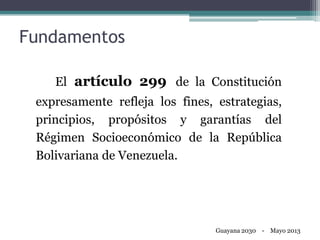 Fundamentos
El artículo 299 de la Constitución
expresamente refleja los fines, estrategias,
principios, propósitos y garantías del
Régimen Socioeconómico de la República
Bolivariana de Venezuela.
Guayana 2030 - Mayo 2013
 