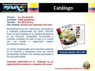 Catálogo
Contrate desde: US.$ 350
www.guayaquilgastronomico.com
Circula: 1er. día de feria
Cantidad: 5.000 ejemplares
Tamaño: A4 (29.7x21cm)
Alta Calidad: couché con impresión full color
Se distribuye entre los expositores, compradores
y visitantes profesionales del Salón. También
tiene una gran llegada por su distribución gratuita
en las Cámaras, Embajadas, Consulados y
múltiples entidades de todo el país y el mundo
con una amplia y organizada cadena
de circulación anual.
Un medio indispensable que le permite quedarse
en la memoria y destacarse entre los demás
participantes. Gracias a los clientes potenciales a
los que está dirigido.
Contratar publicidad en el Catálogo es su
oportunidad de ampliar su espectro de venta.
 