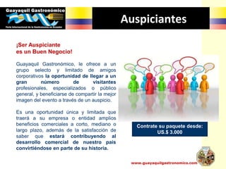 Auspiciantes
¡Ser Auspiciante
es un Buen Negocio!
Guayaquil Gastronómico, le ofrece a un
grupo selecto y limitado de amigos
corporativos la oportunidad de llegar a un
gran número de visitantes
profesionales, especializados o público
general, y beneficiarse de compartir la mejor
imagen del evento a través de un auspicio.
Es una oportunidad única y limitada que
traerá a su empresa o entidad amplios
beneficios comerciales a corto, mediano o
largo plazo, además de la satisfacción de
saber que estará contribuyendo al
desarrollo comercial de nuestro país
convirtiéndose en parte de su historia.
Contrate su paquete desde:
US.$ 3.000
www.guayaquilgastronomico.com
 