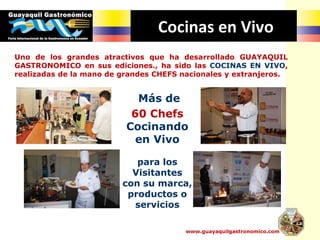 Cocinas en Vivo
Uno de los grandes atractivos que ha desarrollado GUAYAQUIL
GASTRONOMICO en sus ediciones., ha sido las COCINAS EN VIVO,
realizadas de la mano de grandes CHEFS nacionales y extranjeros.
www.guayaquilgastronomico.com
Más de
60 Chefs
Cocinando
en Vivo
para los
Visitantes
con su marca,
productos o
servicios
 