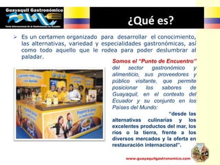 ¿Qué es?
 Es un certamen organizado para desarrollar el conocimiento,
las alternativas, variedad y especialidades gastronómicas, así
como todo aquello que le rodea para poder deslumbrar al
paladar.
Somos el “Punto de Encuentro”
del sector gastronómico y
alimenticio, sus proveedores y
público visitante, que permite
posicionar los sabores de
Guayaquil, en el contexto del
Ecuador y su conjunto en los
Países del Mundo:
“desde las
alternativas culinarias y los
excelentes productos del mar, los
ríos o la tierra, frente a los
diversos mercados y la oferta en
restauración internacional”.
www.guayaquilgastronomico.com
 