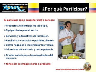 ¿Por qué Participar?
Al participar como expositor dará a conocer:
Productos Alimenticios de todo tipo,
Equipamiento para el sector,
Servicios y alternativas de formación,
Ampliar sus contactos o posibles clientes.
Cerrar negocios e incrementar las ventas.
Informarse del mercado y la competencia.
Brindar soluciones a las necesidades del
mercado.
Y fortalecer su imagen marca o producto.
www.guayaquilgastronomico.com
 