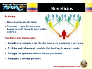 Beneficios
Para Contactos Comerciales:
 Actualizar o reeducar a los clientes en nuevos productos o servicios.
 Explotar verticalmente el canal de distribución y la venta cruzada.
 Recoger las opiniones de los clientes y visitantes.
 Recuperar a clientes perdidos.
En Ventas:
 Generar procesos de venta.
 Construir o complementar una
buena base de datos de potenciales
clientes.
www.guayaquilgastronomico.com
 