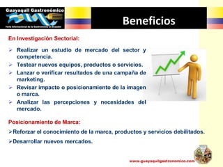 www.guayaquilgastronomico.com
Beneficios
En Investigación Sectorial:
 Realizar un estudio de mercado del sector y
competencia.
 Testear nuevos equipos, productos o servicios.
 Lanzar o verificar resultados de una campaña de
marketing.
 Revisar impacto o posicionamiento de la imagen
o marca.
 Analizar las percepciones y necesidades del
mercado.
Posicionamiento de Marca:
Reforzar el conocimiento de la marca, productos y servicios debilitados.
Desarrollar nuevos mercados.
 