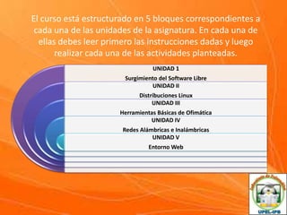 El curso está estructurado en 5 bloques correspondientes a
cada una de las unidades de la asignatura. En cada una de
ellas debes leer primero las instrucciones dadas y luego
realizar cada una de las actividades planteadas.
UNIDAD 1
Surgimiento del Software Libre
UNIDAD II
Distribuciones Linux
UNIDAD III

Herramientas Básicas de Ofimática
UNIDAD IV
Redes Alámbricas e Inalámbricas
UNIDAD V
Entorno Web

 
