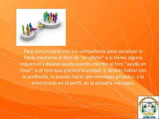 Para comunicarte con tus compañeros para socializar lo
harás mediante el foro de "el cafetín" o si tienes alguna
inquietud y deseas ayuda puedes escribir al foro "ayuda en
línea", o el foro que plantea la unidad, si deseas hablar con
la profesora, lo puedes hacer por mensajes privados, y lo
encontrarás en el perfil, en la pestaña mensajes.

 