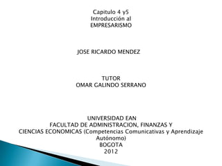 Capitulo 4 y5
                       Introducción al
                       EMPRESARISMO



                   JOSE RICARDO MENDEZ



                         TUTOR
                  OMAR GALINDO SERRANO




                     UNIVERSIDAD EAN
          FACULTAD DE ADMINISTRACION, FINANZAS Y
CIENCIAS ECONOMICAS (Competencias Comunicativas y Aprendizaje
                        Autónomo)
                         BOGOTA
                          2012
 