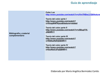 Bibliografía y material
complementario
Color Luz
http://www.youtube.com/watch?v=clVmTKBwLCQ&feature
Teoría del color parte I
http://www.youtube.com/watch?
v=HnqqW4PKpus&feature=related
Teoría del color parte II
http://www.youtube.com/watch?v=cSBuplYX-
JA&NR=1
Teoría del color parte III
http://www.youtube.com/watch?
v=K8tAuRdtVjE&NR=1
Teoría del color parte IV
http://www.youtube.com/watch?
v=kxoRziCoFqQ&NR=1
Elaborado por María Angélica Bermúdez Cortés
Guía de aprendizaje
 