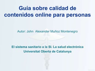 Guía sobre calidad de
contenidos online para personas

      Autor: John Alexander Muñoz Montenegro



  El sistema sanitario a la SI. La salud electrónica
          Universitat Oberta de Catalunya
 