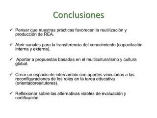 Conclusiones
 Pensar que nuestras prácticas favorecen la reutilización y
producción de REA.
 Abrir canales para la transferencia del conocimiento (capacitación
interna y externa).
 Aportar a propuestas basadas en el multiculturalismo y cultura
global.
 Crear un espacio de intercambio con aportes vinculados a las
reconfiguraciones de los roles en la tarea educativa
(orientadores/tutores).
 Reflexionar sobre las alternativas viables de evaluación y
certificación.
 