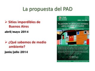 La propuesta del PAD
 Sitios imperdibles de
Buenos Aires
abril/mayo 2014
 ¿Qué sabemos de medio
ambiente?
junio/julio 2014
 