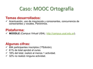 Caso: MOOC Ortografía
Temas desarrollados:
 Acentuación, uso de mayúscula y consonantes, concurrencia de
consonantes y vocales, Parónimos.
Plataforma:
 MOODLE (Campus Virtual USAL: http://campus.usal.edu.ar).
Algunas cifras:
 894 participantes inscriptos (1ºEdición).
 61% de total aprobó el curso.
 18% del total, realizó al menos 1 actividad.
 32% no realizó ninguna actividad.
 
