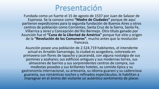 Fundada como un fuerte el 15 de agosto de 1537 por Juan de Salazar de
Espinoza. Se la conoce como “Madre de Ciudades” porque de aquí
partieron expediciones para la segunda fundación de Buenos Aires y otros
centros de población como Corrientes, Santa Cruz de la Sierra, Santa Fe,
Villarrica y Jerez y Concepción del Río Bermejo. Otro título ganado por
Asunción fue el “Cuna de la Libertad de América” porque fue sitio y origen
de la “Revolución de los Comuneros”, mucho antes que la revolución
francesa.
Asunción posee una población de 2.524.719 habitantes, el intendente
actual es Arnaldo Samaniego, la ciudad es acogedora, coloreada en
primavera con flores de lapacho y jacarandá, con alguna nostalgia de sus
jazmines y azahares; sus edificios antiguos y sus modernas torres, sus
almacenes de barrios y sus sorprendentes centros de compra, sus
modestas posadas y sus brillantes hoteles, su comida típica y su
gastronomía internacional, su artesanía, su idioma guaraní y su cadenciosa
guarania, sus románticas noches y refinados espectáculos, le habilitan a
impregnar en el ánimo del visitante un auténtico sentimiento de placer.
Presentación
 