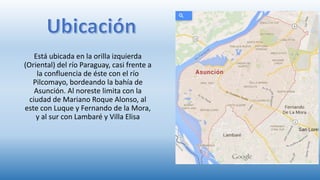 Está ubicada en la orilla izquierda
(Oriental) del río Paraguay, casi frente a
la confluencia de éste con el río
Pilcomayo, bordeando la bahía de
Asunción. Al noreste limita con la
ciudad de Mariano Roque Alonso, al
este con Luque y Fernando de la Mora,
y al sur con Lambaré y Villa Elisa
 