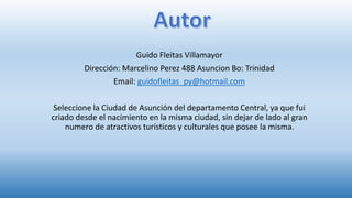 Guido Fleitas Villamayor
Dirección: Marcelino Perez 488 Asuncion Bo: Trinidad
Email: guidofleitas_py@hotmail.com
Seleccione la Ciudad de Asunción del departamento Central, ya que fui
criado desde el nacimiento en la misma ciudad, sin dejar de lado al gran
numero de atractivos turísticos y culturales que posee la misma.
 