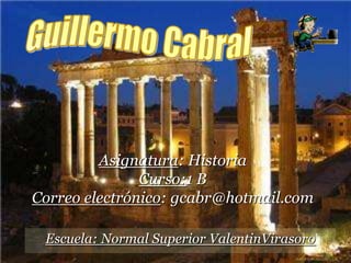 Guillermo Cabral  Asignatura: Historia Curso:1 B Correo electrónico: gcabr@hotmail.com Escuela: Normal Superior ValentinVirasoro 