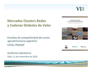 Estudios de competitividad del sector 
agroalimentario argentino 
CEPAL‐PROSAP
Guillermo Salvatierra
Salta, 11 de noviembre de 2010
Mercados Clusters Redes
y Cadenas Globales de Valor
 