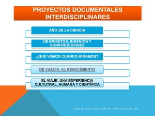 PROYECTOS DOCUMENTALES
   INTERDISCIPLINARES

      AÑO DE LA CIENCIA


   DE INVENTOS, INGENIOS Y
      CONSTRUCCIONES


¿QUÉ VEMOS CUANDO MIRAMOS?


  DE VUELTA AL RENACIMIENTO


   EL VIAJE, UNA EXPERIENCIA
CULTUTRAL, HUMANA Y CIENTÍFICA




                  BIBLIOTECA ESCOLAR IES SÁNCHEZ LASTRA
 