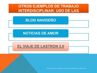OTROS EJEMPLOS DE TRABAJO
INTERDISCIPLINAR. USO DE LAS

    BLOG NAVIDEÑO


  NOTICIAS DE AMOR


EL VIAJE DE LASTRON 3.0




              BIBLIOTECA ESCOLAR IES SÁNCHEZ LASTRA
 