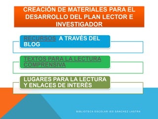 CREACIÓN DE MATERIALES PARA EL
DESARROLLO DEL PLAN LECTOR E
        INVESTIGADOR

RECURSOS A TRAVÉS DEL
BLOG

TEXTOS PARA LA LECTURA
COMPRENSIVA

LUGARES PARA LA LECTURA
Y ENLACES DE INTERÉS



              BIBLIOTECA ESCOLAR IES SÁNCHEZ LASTRA
 