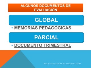 ALGUNOS DOCUMENTOS DE
        EVALUACIÓN


        GLOBAL
• MEMORIAS PEDAGÓGICAS

        PARCIAL
• DOCUMENTO TRIMESTRAL



            BIBLIOTECA ESCOLAR IES SÁNCHEZ LASTRA
 