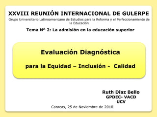 Ruth Díaz Bello
GPDEC- VACD
UCV
Caracas, 25 de Noviembre de 2010
Tema Nº 2: La admisión en la educación superior
Grupo Universitario Latinoamericano de Estudios para la Reforma y el Perfeccionamiento de
la Educación
XXVIII REUNIÓN INTERNACIONAL DE GULERPE
Evaluación Diagnóstica
para la Equidad – Inclusión - Calidad
 