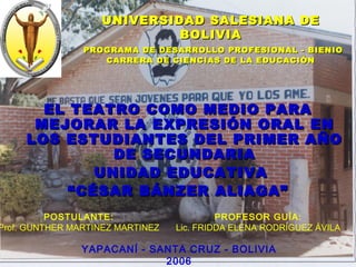 UNIVERSIDAD SALESIANA DEUNIVERSIDAD SALESIANA DE
BOLIVIABOLIVIA
PROGRAMA DE DESARROLLO PROFESIONAL - BIENIOPROGRAMA DE DESARROLLO PROFESIONAL - BIENIO
CARRERA DE CIENCIAS DE LA EDUCACIÓNCARRERA DE CIENCIAS DE LA EDUCACIÓN
EL TEATRO COMO MEDIO PARAEL TEATRO COMO MEDIO PARA
MEJORAR LA EXPRESIÓN ORAL ENMEJORAR LA EXPRESIÓN ORAL EN
LOS ESTUDIANTES DEL PRIMER AÑOLOS ESTUDIANTES DEL PRIMER AÑO
DE SECUNDARIADE SECUNDARIA
UNIDAD EDUCATIVAUNIDAD EDUCATIVA
““CÉSAR BÁNZER ALIAGA”CÉSAR BÁNZER ALIAGA”
POSTULANTE:
Prof. GUNTHER MARTINEZ MARTINEZ
PROFESOR GUÍA:
Lic. FRIDDA ELENA RODRÍGUEZ ÁVILA
YAPACANÍ - SANTA CRUZ - BOLIVIA
2006
 