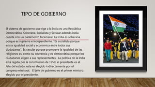 TIPO DE GOBIERNO
El sistema de gobierno que rige a la India es una República
Democrática, Soberana, Socialista y Secular además India
cuenta con un parlamento bicameral. La India es soberana
porque es suprema e independiente. “Es socialista porque
existe igualdad social y económica entre todos sus
ciudadanos”. Es secular porque promueve la igualdad de las
religiones así como su tolerancia y es democrática porque los
ciudadanos eligen a sus representantes. La política de la India
está regida por la constitución de 1950, el presidente es el
Jefe del estado, este es elegido indirectamente por el
congreso electoral. El jefe de gobierno es el primer ministro
elegido por el presidente.
 