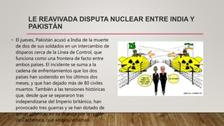 LE REAVIVADA DISPUTA NUCLEAR ENTRE INDIA Y
PAKISTÁN
• El jueves, Pakistán acusó a India de la muerte
de dos de sus soldados en un intercambio de
disparos cerca de la Línea de Control, que
funciona como una frontera de facto entre
ambos países. El incidente se suma a la
cadena de enfrentamientos que los dos
países han sostenido en los últimos dos
meses, y que han dejado más de 80 civiles
muertos. También a las tensiones históricas
que, desde que se separaron tras
independizarse del Imperio británico, han
provocado tres guerras y se han dotado de
armas atómicas en su disputa por la región
de Cachemira, que ambos reclaman.
 