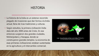 HISTORIA
• La historia de la India es un extenso recorrido
plagado de invasiones que dan forma a la India
actual, llena de ricas tradiciones y culturas.
• Según estudios, la primera civilización India
data del año 3000 antes de Cristo. En ese
entonces surgieron dos grandes ciudades,
Mohenjodaro y Harappa, donde se
construyeron grandes templos. La economía de
esas primeras civilizaciones estaban sustentadas
en la agricultura y el intercambio comercial.
 