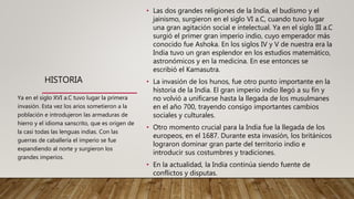 HISTORIA
• Las dos grandes religiones de la India, el budismo y el
jainismo, surgieron en el siglo VI a.C, cuando tuvo lugar
una gran agitación social e intelectual. Ya en el siglo III a.C
surgió el primer gran imperio indio, cuyo emperador más
conocido fue Ashoka. En los siglos IV y V de nuestra era la
India tuvo un gran esplendor en los estudios matemático,
astronómicos y en la medicina. En ese entonces se
escribió el Kamasutra.
• La invasión de los hunos, fue otro punto importante en la
historia de la India. El gran imperio indio llegó a su fin y
no volvió a unificarse hasta la llegada de los musulmanes
en el año 700, trayendo consigo importantes cambios
sociales y culturales.
• Otro momento crucial para la India fue la llegada de los
europeos, en el 1687. Durante esta invasión, los británicos
lograron dominar gran parte del territorio indio e
introducir sus costumbres y tradiciones.
• En la actualidad, la India continúa siendo fuente de
conflictos y disputas.
Ya en el siglo XVI a.C tuvo lugar la primera
invasión. Esta vez los arios sometieron a la
población e introdujeron las armaduras de
hierro y el idioma sanscrito, que es origen de
la casi todas las lenguas indias. Con las
guerras de caballería el imperio se fue
expandiendo al norte y surgieron los
grandes imperios.
 