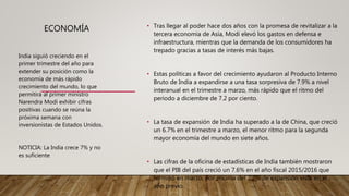 ECONOMÍA • Tras llegar al poder hace dos años con la promesa de revitalizar a la
tercera economía de Asia, Modi elevó los gastos en defensa e
infraestructura, mientras que la demanda de los consumidores ha
trepado gracias a tasas de interés más bajas.
• Estas políticas a favor del crecimiento ayudaron al Producto Interno
Bruto de India a expandirse a una tasa sorpresiva de 7.9% a nivel
interanual en el trimestre a marzo, más rápido que el ritmo del
periodo a diciembre de 7.2 por ciento.
• La tasa de expansión de India ha superado a la de China, que creció
un 6.7% en el trimestre a marzo, el menor ritmo para la segunda
mayor economía del mundo en siete años.
• Las cifras de la oficina de estadísticas de India también mostraron
que el PIB del país creció un 7.6% en el año fiscal 2015/2016 que
terminó en marzo, por encima del 7.2% de expansión vista en el
año previo.
India siguió creciendo en el
primer trimestre del año para
extender su posición como la
economía de más rápido
crecimiento del mundo, lo que
permitirá al primer ministro
Narendra Modi exhibir cifras
positivas cuando se reúna la
próxima semana con
inversionistas de Estados Unidos.
NOTICIA: La India crece 7% y no
es suficiente
 