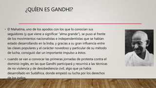 ¿QUÍEN ES GANDHI?
• El Mahatma, uno de los apodos con los que lo conocían sus
seguidores (y que viene a significar “alma grande”), se puso al frente
de los movimientos nacionalistas e independentistas que se habían
estado desarrollando en la India, y gracias a su gran influencia entre
las clases populares y el carácter novedoso y particular de su método
de lucha, consiguió dar un importante impulso a éstos.
• cuando se van a convocar las primeras jornadas de protesta contra el
dominio inglés, en las que Gandhi participará y recurrirá a las técnicas
de no violencia y de desobediencia civil, algo que ya había
desarrollado en Sudáfrica, donde empezó su lucha por los derechos
de los indios
 