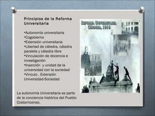 Principios de la Reforma Universitaria Autonomía universitaria Cogobierno Extensión universitaria Libertad de cátedra, cátedra paralela y cátedra libre Vinculación de docencia e investigación Inserción  y unidad de la universidad con la sociedad Vinculo . Extensión Universidad-Sociedad La autonomía Universitaria es parte de la conciencia histórica del Pueblo Costarricense. 