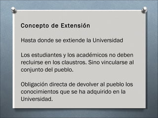 Concepto de Extensión Hasta donde se extiende la Universidad Los estudiantes y los académicos no deben recluirse en los claustros. Sino vincularse al conjunto del pueblo. Obligación directa de devolver al pueblo los conocimientos que se ha adquirido en la Universidad. 