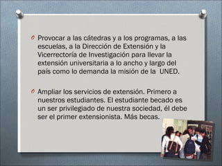 Provocar a las cátedras y a los programas, a las escuelas, a la Dirección de Extensión y la Vicerrectoría de Investigación para llevar la extensión universitaria a lo ancho y largo del país como lo demanda la misión de la  UNED.  Ampliar los servicios de extensión. Primero a nuestros estudiantes. El estudiante becado es un ser privilegiado de nuestra sociedad, él debe ser el primer extensionista. Más becas.  