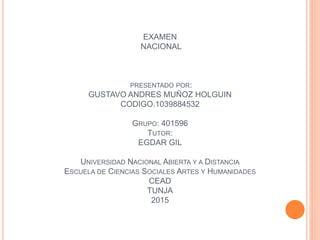 EXAMEN
NACIONAL
PRESENTADO POR:
GUSTAVO ANDRES MUÑOZ HOLGUIN
CODIGO.1039884532
GRUPO: 401596
TUTOR:
EGDAR GIL
UNIVERSIDAD NACIONAL ABIERTA Y A DISTANCIA
ESCUELA DE CIENCIAS SOCIALES ARTES Y HUMANIDADES
CEAD
TUNJA
2015
 