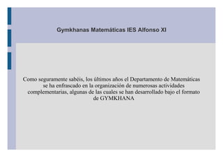 Gymkhanas Matemáticas IES Alfonso XI




Como seguramente sabéis, los últimos años el Departamento de Matemáticas
       se ha enfrascado en la organización de numerosas actividades
 complementarias, algunas de las cuales se han desarrollado bajo el formato
                             de GYMKHANA
 