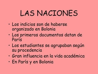 LAS NACIONES
• Los indicios son de haberse
  organizado en Bolonia
• Los primeros documentos datan de
  París
• Los estudiantes se agrupaban según
  su procedencia
• Gran influencia en la vida académica
• En París y en Bolonia
 