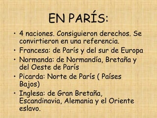 EN PARÍS:
• 4 naciones. Consiguieron derechos. Se
  convirtieron en una referencia.
• Francesa: de París y del sur de Europa
• Normanda: de Normandía, Bretaña y
  del Oeste de París
• Picarda: Norte de París ( Países
  Bajos)
• Inglesa: de Gran Bretaña,
  Escandinavia, Alemania y el Oriente
  eslavo.
 