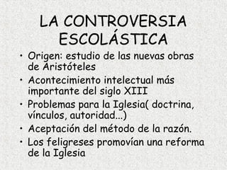 LA CONTROVERSIA
      ESCOLÁSTICA
• Origen: estudio de las nuevas obras
  de Aristóteles
• Acontecimiento intelectual más
  importante del siglo XIII
• Problemas para la Iglesia( doctrina,
  vínculos, autoridad...)
• Aceptación del método de la razón.
• Los feligreses promovían una reforma
  de la Iglesia
 