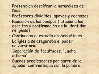 • Pretendían descifrar la naturaleza de
  Dios
• Profesores divididos: apoyos y rechazos
• Reacción de los obispos ( ataque a los
  escritos y reafirmación de la identidad
  religiosa)
• Continuaba el estudio de Aristóteles
• La iglesia se aseguraba el poder
  universitario
• Separación de facultades. “Lucha
  interna”
• Buenos predicadores por parte de la
  Iglesia: contraataque con la palabra
 