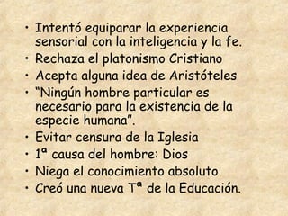 • Intentó equiparar la experiencia
  sensorial con la inteligencia y la fe.
• Rechaza el platonismo Cristiano
• Acepta alguna idea de Aristóteles
• “Ningún hombre particular es
  necesario para la existencia de la
  especie humana”.
• Evitar censura de la Iglesia
• 1ª causa del hombre: Dios
• Niega el conocimiento absoluto
• Creó una nueva Tª de la Educación.
 