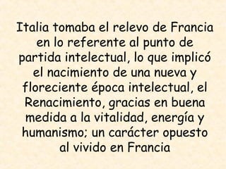 Italia tomaba el relevo de Francia
    en lo referente al punto de
partida intelectual, lo que implicó
   el nacimiento de una nueva y
 floreciente época intelectual, el
 Renacimiento, gracias en buena
 medida a la vitalidad, energía y
 humanismo; un carácter opuesto
        al vivido en Francia
 